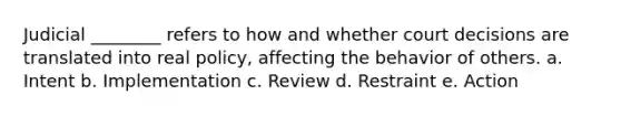 Judicial ________ refers to how and whether court decisions are translated into real policy, affecting the behavior of others. a. Intent b. Implementation c. Review d. Restraint e. Action