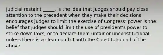 Judicial restaint _____. is the idea that judges should pay close attention to the precedent when they make their decisions encourages judges to limit the exercise of Congress' power is the belief that judges should limit the use of president's power to strike down laws, or to declare them unfair or unconstitutional, unless there is a clear conflict with the Constitution all of the above