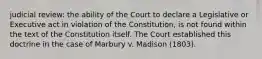 judicial review: the ability of the Court to declare a Legislative or Executive act in violation of the Constitution, is not found within the text of the Constitution itself. The Court established this doctrine in the case of Marbury v. Madison (1803).