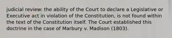 judicial review: the ability of the Court to declare a Legislative or Executive act in violation of the Constitution, is not found within the text of the Constitution itself. The Court established this doctrine in the case of Marbury v. Madison (1803).