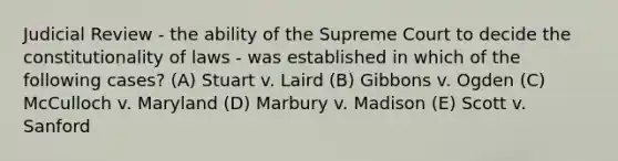 Judicial Review - the ability of the Supreme Court to decide the constitutionality of laws - was established in which of the following cases? (A) Stuart v. Laird (B) Gibbons v. Ogden (C) McCulloch v. Maryland (D) Marbury v. Madison (E) Scott v. Sanford