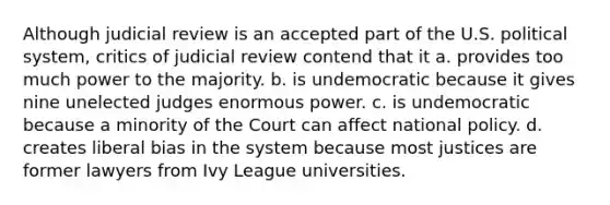 Although judicial review is an accepted part of the U.S. political system, critics of judicial review contend that it a. provides too much power to the majority. b. is undemocratic because it gives nine unelected judges enormous power. c. is undemocratic because a minority of the Court can affect national policy. d. creates liberal bias in the system because most justices are former lawyers from Ivy League universities.