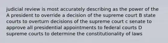 judicial review is most accurately describing as the power of the A president to override a decision of the supreme court B state courts to overturn decisions of the supreme court c senate to approve all presidential appointments to federal courts D supreme courts to determine the constitutionality of laws