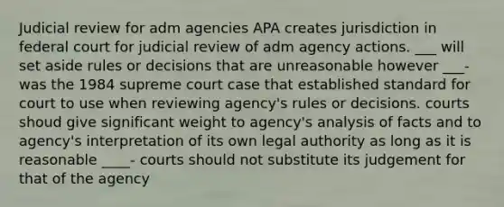 Judicial review for adm agencies APA creates jurisdiction in federal court for judicial review of adm agency actions. ___ will set aside rules or decisions that are unreasonable however ___- was the 1984 supreme court case that established standard for court to use when reviewing agency's rules or decisions. courts shoud give significant weight to agency's analysis of facts and to agency's interpretation of its own legal authority as long as it is reasonable ____- courts should not substitute its judgement for that of the agency