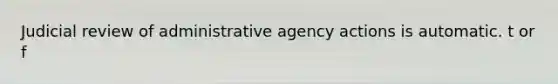 Judicial review of administrative agency actions is automatic. t or f