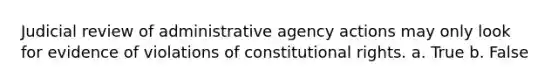 Judicial review of administrative agency actions may only look for evidence of violations of constitutional rights. a. True b. False