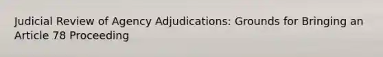 Judicial Review of Agency Adjudications: Grounds for Bringing an Article 78 Proceeding