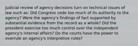 Judicial review of agency decisions turn on technical issues of law such as: Did Congress cede too much of its authority to the agency? Were the agency's findings of fact supported by substantial evidence from the record as a whole? Did the president exercise too much control over the independent agency's internal affairs? Do the courts have the power to overrule an agency's interpretive rules?