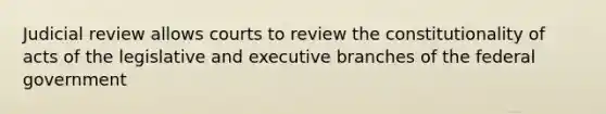 Judicial review allows courts to review the constitutionality of acts of the legislative and executive branches of the federal government