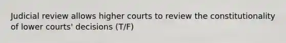 Judicial review allows higher courts to review the constitutionality of lower courts' decisions (T/F)