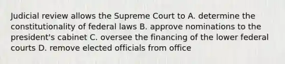 Judicial review allows the Supreme Court to A. determine the constitutionality of federal laws B. approve nominations to the president's cabinet C. oversee the financing of the lower federal courts D. remove elected officials from office