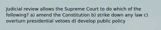 Judicial review allows the Supreme Court to do which of the following? a) amend the Constitution b) strike down any law c) overturn presidential vetoes d) develop public policy