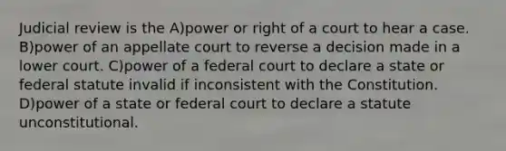 Judicial review is the A)power or right of a court to hear a case. B)power of an appellate court to reverse a decision made in a lower court. C)power of a federal court to declare a state or federal statute invalid if inconsistent with the Constitution. D)power of a state or federal court to declare a statute unconstitutional.