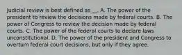 Judicial review is best defined as __. A. The power of the president to review the decisions made by federal courts. B. The power of Congress to review the decision made by federal courts. C. The power of the federal courts to declare laws unconstitutional. D. The power of the president and Congress to overturn federal court decisions, but only if they agree.