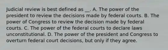 Judicial review is best defined as __. A. The power of the president to review the decisions made by federal courts. B. The power of Congress to review the decision made by federal courts. C. The power of the federal courts to declare laws unconstitutional. D. The power of the president and Congress to overturn federal court decisions, but only if they agree.