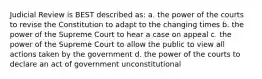 Judicial Review is BEST described as: a. the power of the courts to revise the Constitution to adapt to the changing times b. the power of the Supreme Court to hear a case on appeal c. the power of the Supreme Court to allow the public to view all actions taken by the government d. the power of the courts to declare an act of government unconstitutional