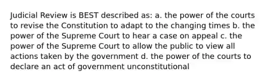 Judicial Review is BEST described as: a. the power of the courts to revise the Constitution to adapt to the changing times b. the power of the Supreme Court to hear a case on appeal c. the power of the Supreme Court to allow the public to view all actions taken by the government d. the power of the courts to declare an act of government unconstitutional