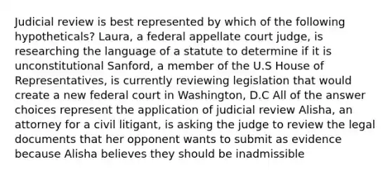 Judicial review is best represented by which of the following hypotheticals? Laura, a federal appellate court judge, is researching the language of a statute to determine if it is unconstitutional Sanford, a member of the U.S House of Representatives, is currently reviewing legislation that would create a new federal court in Washington, D.C All of the answer choices represent the application of judicial review Alisha, an attorney for a civil litigant, is asking the judge to review the legal documents that her opponent wants to submit as evidence because Alisha believes they should be inadmissible