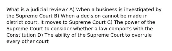 What is a judicial review? A) When a business is investigated by the Supreme Court B) When a decision cannot be made in district court, it moves to Supreme Court C) The power of the Supreme Court to consider whether a law comports with the Constitution D) The ability of the Supreme Court to overrule every other court