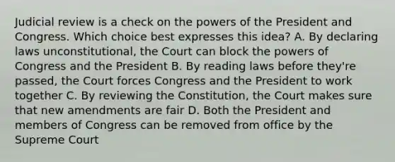 Judicial review is a check on the powers of the President and Congress. Which choice best expresses this idea? A. By declaring laws unconstitutional, the Court can block the powers of Congress and the President B. By reading laws before they're passed, the Court forces Congress and the President to work together C. By reviewing the Constitution, the Court makes sure that new amendments are fair D. Both the President and members of Congress can be removed from office by the Supreme Court