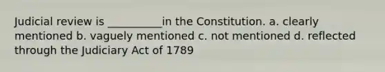 Judicial review is __________in the Constitution. a. clearly mentioned b. vaguely mentioned c. not mentioned d. reflected through the Judiciary Act of 1789