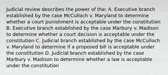 Judicial review describes the power of the: A. Executive branch established by the case McCulloch v. Maryland to determine whether a court punishment is acceptable under the constitution B. Executive branch established by the case Marbury v. Madison to determine whether a court decision is acceptable under the constitution C. Judicial branch established by the case McCulloch v. Maryland to determine if a proposed bill is acceptable under the constitution D. Judicial branch established by the case Marbury v. Madison to determine whether a law is acceptable under the constitution