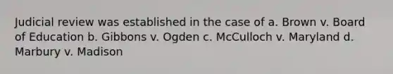 Judicial review was established in the case of a. Brown v. Board of Education b. Gibbons v. Ogden c. McCulloch v. Maryland d. Marbury v. Madison