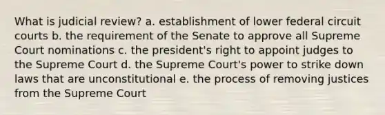 What is judicial review? a. establishment of lower federal circuit courts b. the requirement of the Senate to approve all Supreme Court nominations c. the president's right to appoint judges to the Supreme Court d. the Supreme Court's power to strike down laws that are unconstitutional e. the process of removing justices from the Supreme Court