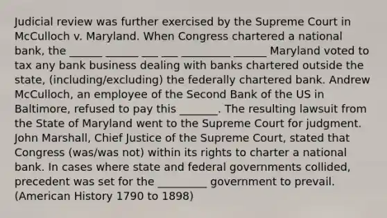 Judicial review was further exercised by the Supreme Court in McCulloch v. Maryland. When Congress chartered a national bank, the ______ ______ ___ ___ _________ ______ Maryland voted to tax any bank business dealing with banks chartered outside the state, (including/excluding) the federally chartered bank. Andrew McCulloch, an employee of the Second Bank of the US in Baltimore, refused to pay this _______. The resulting lawsuit from the State of Maryland went to the Supreme Court for judgment. John Marshall, Chief Justice of the Supreme Court, stated that Congress (was/was not) within its rights to charter a national bank. In cases where state and federal governments collided, precedent was set for the _________ government to prevail. (American History 1790 to 1898)