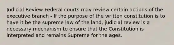 Judicial Review Federal courts may review certain actions of the executive branch - If the purpose of the written constitution is to have it be the supreme law of the land, judicial review is a necessary mechanism to ensure that the Constitution is interpreted and remains Supreme for the ages.