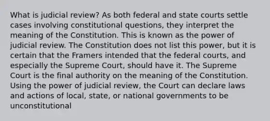 What is judicial review? As both federal and state courts settle cases involving constitutional questions, they interpret the meaning of the Constitution. This is known as the power of judicial review. The Constitution does not list this power, but it is certain that the Framers intended that the federal courts, and especially the Supreme Court, should have it. The Supreme Court is the final authority on the meaning of the Constitution. Using the power of judicial review, the Court can declare laws and actions of local, state, or national governments to be unconstitutional