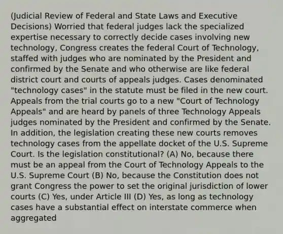 (Judicial Review of Federal and State Laws and Executive Decisions) Worried that federal judges lack the specialized expertise necessary to correctly decide cases involving new technology, Congress creates the federal Court of Technology, staffed with judges who are nominated by the President and confirmed by the Senate and who otherwise are like federal district court and courts of appeals judges. Cases denominated "technology cases" in the statute must be filed in the new court. Appeals from the trial courts go to a new "Court of Technology Appeals" and are heard by panels of three Technology Appeals judges nominated by the President and confirmed by the Senate. In addition, the legislation creating these new courts removes technology cases from the appellate docket of the U.S. Supreme Court. Is the legislation constitutional? (A) No, because there must be an appeal from the Court of Technology Appeals to the U.S. Supreme Court (B) No, because the Constitution does not grant Congress the power to set the original jurisdiction of lower courts (C) Yes, under Article III (D) Yes, as long as technology cases have a substantial effect on interstate commerce when aggregated