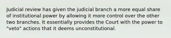 Judicial review has given the judicial branch a more equal share of institutional power by allowing it more control over the other two branches. It essentially provides the Court with the power to "veto" actions that it deems unconstitutional.