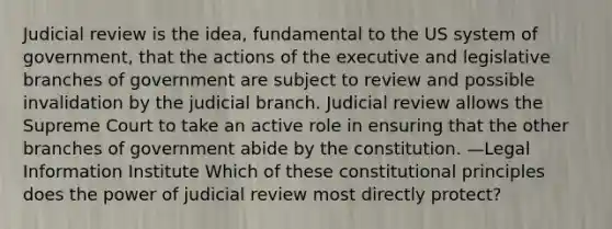 Judicial review is the idea, fundamental to the US system of government, that the actions of the executive and legislative branches of government are subject to review and possible invalidation by the judicial branch. Judicial review allows the Supreme Court to take an active role in ensuring that the other branches of government abide by the constitution. —Legal Information Institute Which of these constitutional principles does the power of judicial review most directly protect?