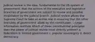 Judicial review is the idea, fundamental to the US system of government, that the actions of the executive and legislative branches of government are subject to review and possible invalidation by the judicial branch. Judicial review allows the Supreme Court to take an active role in ensuring that the other branches of government abide by the constitution. —Legal Information Institute Which of these constitutional principles does the power of judicial review most directly protect? a. federalism b. limited government c. popular sovereignty d. direct democracy