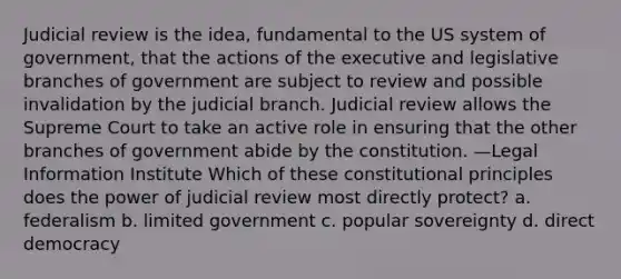 Judicial review is the idea, fundamental to the US system of government, that the actions of the executive and legislative branches of government are subject to review and possible invalidation by the judicial branch. Judicial review allows the Supreme Court to take an active role in ensuring that the other branches of government abide by the constitution. —Legal Information Institute Which of these constitutional principles does the power of judicial review most directly protect? a. federalism b. limited government c. popular sovereignty d. direct democracy