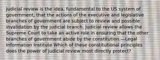 Judicial review is the idea, fundamental to the US system of government, that the actions of the executive and legislative branches of government are subject to review and possible invalidation by the judicial branch. Judicial review allows the Supreme Court to take an active role in ensuring that the other branches of government abide by the constitution.—Legal Information Institute Which of these constitutional principles does the power of judicial review most directly protect?