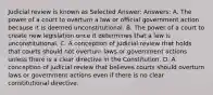 Judicial review is known as Selected Answer: Answers: A. The power of a court to overturn a law or official government action because it is deemed unconstitutional. B. The power of a court to create new legislation once it determines that a law is unconstitutional. C. A conception of judicial review that holds that courts should not overturn laws or government actions unless there is a clear directive in the Constitution. D. A conception of judicial review that believes courts should overturn laws or government actions even if there is no clear constitutional directive.