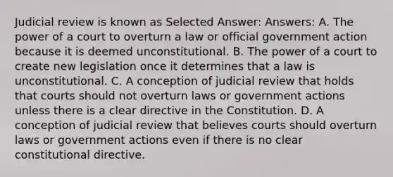 Judicial review is known as Selected Answer: Answers: A. The power of a court to overturn a law or official government action because it is deemed unconstitutional. B. The power of a court to create new legislation once it determines that a law is unconstitutional. C. A conception of judicial review that holds that courts should not overturn laws or government actions unless there is a clear directive in the Constitution. D. A conception of judicial review that believes courts should overturn laws or government actions even if there is no clear constitutional directive.