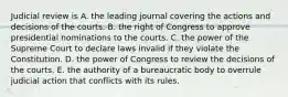 Judicial review is A. the leading journal covering the actions and decisions of the courts. B. the right of Congress to approve presidential nominations to the courts. C. the power of the Supreme Court to declare laws invalid if they violate the Constitution. D. the power of Congress to review the decisions of the courts. E. the authority of a bureaucratic body to overrule judicial action that conflicts with its rules.