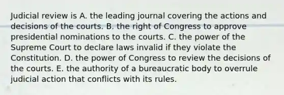 Judicial review is A. the leading journal covering the actions and decisions of the courts. B. the right of Congress to approve presidential nominations to the courts. C. the power of the Supreme Court to declare laws invalid if they violate the Constitution. D. the power of Congress to review the decisions of the courts. E. the authority of a bureaucratic body to overrule judicial action that conflicts with its rules.