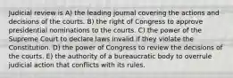 Judicial review is A) the leading journal covering the actions and decisions of the courts. B) the right of Congress to approve presidential nominations to the courts. C) the power of the Supreme Court to declare laws invalid if they violate the Constitution. D) the power of Congress to review the decisions of the courts. E) the authority of a bureaucratic body to overrule judicial action that conflicts with its rules.