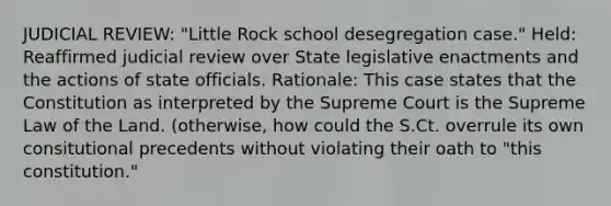 JUDICIAL REVIEW: "Little Rock school desegregation case." Held: Reaffirmed judicial review over State legislative enactments and the actions of state officials. Rationale: This case states that the Constitution as interpreted by the Supreme Court is the Supreme Law of the Land. (otherwise, how could the S.Ct. overrule its own consitutional precedents without violating their oath to "this constitution."