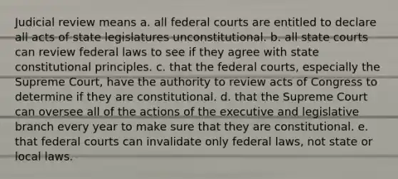 Judicial review means a. all federal courts are entitled to declare all acts of state legislatures unconstitutional. b. all state courts can review federal laws to see if they agree with state constitutional principles. c. that the federal courts, especially the Supreme Court, have the authority to review acts of Congress to determine if they are constitutional. d. that the Supreme Court can oversee all of the actions of the executive and legislative branch every year to make sure that they are constitutional. e. that federal courts can invalidate only federal laws, not state or local laws.