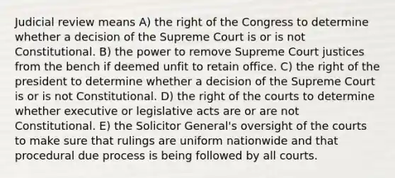 Judicial review means A) the right of the Congress to determine whether a decision of the Supreme Court is or is not Constitutional. B) the power to remove Supreme Court justices from the bench if deemed unfit to retain office. C) the right of the president to determine whether a decision of the Supreme Court is or is not Constitutional. D) the right of the courts to determine whether executive or legislative acts are or are not Constitutional. E) the Solicitor General's oversight of the courts to make sure that rulings are uniform nationwide and that procedural due process is being followed by all courts.