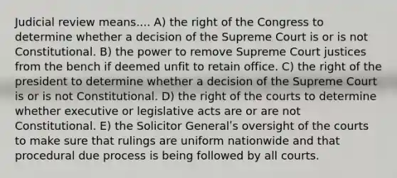 Judicial review means.... A) the right of the Congress to determine whether a decision of the Supreme Court is or is not Constitutional. B) the power to remove Supreme Court justices from the bench if deemed unfit to retain office. C) the right of the president to determine whether a decision of the Supreme Court is or is not Constitutional. D) the right of the courts to determine whether executive or legislative acts are or are not Constitutional. E) the Solicitor Generalʹs oversight of the courts to make sure that rulings are uniform nationwide and that procedural due process is being followed by all courts.