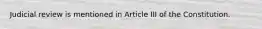 Judicial review is mentioned in Article III of the Constitution.