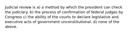 Judicial review is a) a method by which the president can check the judiciary. b) the process of confirmation of federal judges by Congress c) the ability of the courts to declare legislative and executive acts of government unconstitutional. d) none of the above.