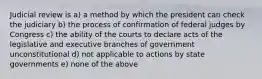 Judicial review is a) a method by which the president can check the judiciary b) the process of confirmation of federal judges by Congress c) the ability of the courts to declare acts of the legislative and executive branches of government unconstitutional d) not applicable to actions by state governments e) none of the above