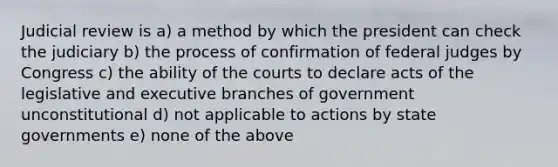 Judicial review is a) a method by which the president can check the judiciary b) the process of confirmation of federal judges by Congress c) the ability of the courts to declare acts of the legislative and executive branches of government unconstitutional d) not applicable to actions by <a href='https://www.questionai.com/knowledge/kktWZGE8l3-state-governments' class='anchor-knowledge'>state governments</a> e) none of the above